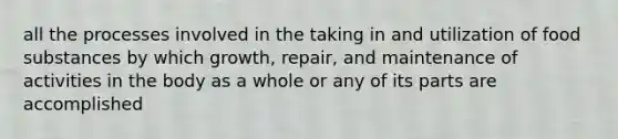 all the processes involved in the taking in and utilization of food substances by which growth, repair, and maintenance of activities in the body as a whole or any of its parts are accomplished