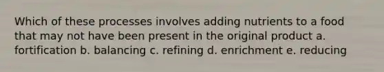 Which of these processes involves adding nutrients to a food that may not have been present in the original product a. fortification b. balancing c. refining d. enrichment e. reducing