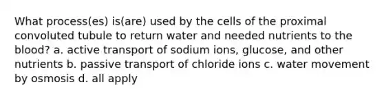 What process(es) is(are) used by the cells of the proximal convoluted tubule to return water and needed nutrients to the blood? a. active transport of sodium ions, glucose, and other nutrients b. passive transport of chloride ions c. water movement by osmosis d. all apply