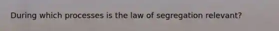 During which processes is the law of segregation relevant?