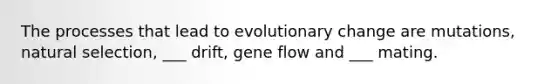 The processes that lead to evolutionary change are mutations, natural selection, ___ drift, gene flow and ___ mating.