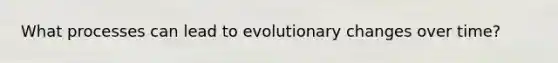 What processes can lead to evolutionary changes over time?