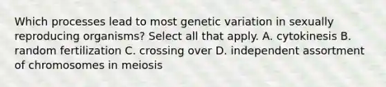 Which processes lead to most genetic variation in sexually reproducing organisms? Select all that apply. A. cytokinesis B. random fertilization C. crossing over D. independent assortment of chromosomes in meiosis