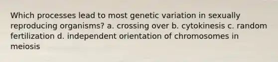 Which processes lead to most genetic variation in sexually reproducing organisms? a. crossing over b. cytokinesis c. random fertilization d. independent orientation of chromosomes in meiosis