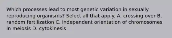 Which processes lead to most genetic variation in sexually reproducing organisms? Select all that apply. A. crossing over B. random fertilization C. independent orientation of chromosomes in meiosis D. cytokinesis