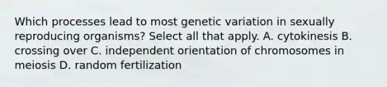 Which processes lead to most genetic variation in sexually reproducing organisms? Select all that apply. A. cytokinesis B. crossing over C. independent orientation of chromosomes in meiosis D. random fertilization