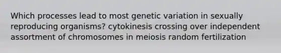 Which processes lead to most genetic variation in sexually reproducing organisms? cytokinesis crossing over independent assortment of chromosomes in meiosis random fertilization