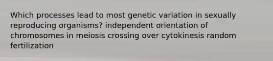 Which processes lead to most genetic variation in sexually reproducing organisms? independent orientation of chromosomes in meiosis crossing over cytokinesis random fertilization