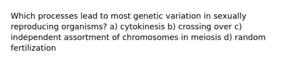 Which processes lead to most genetic variation in sexually reproducing organisms? a) cytokinesis b) crossing over c) independent assortment of chromosomes in meiosis d) random fertilization