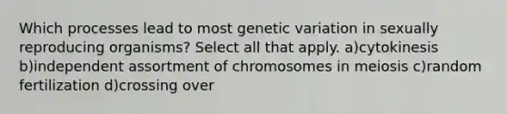 Which processes lead to most genetic variation in sexually reproducing organisms? Select all that apply. a)cytokinesis b)independent assortment of chromosomes in meiosis c)random fertilization d)crossing over