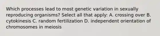 Which processes lead to most genetic variation in sexually reproducing organisms? Select all that apply: A. crossing over B. cytokinesis C. random fertilization D. independent orientation of chromosomes in meiosis