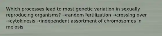 Which processes lead to most genetic variation in sexually reproducing organisms? →random fertilization →crossing over →cytokinesis →independent assortment of chromosomes in meiosis