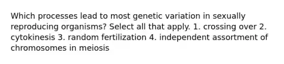 Which processes lead to most genetic variation in sexually reproducing organisms? Select all that apply. 1. crossing over 2. cytokinesis 3. random fertilization 4. independent assortment of chromosomes in meiosis