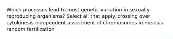 Which processes lead to most genetic variation in sexually reproducing organisms? Select all that apply. crossing over cytokinesis independent assortment of chromosomes in meiosis random fertilization