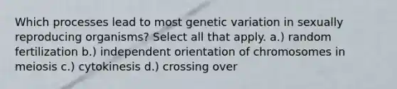 Which processes lead to most genetic variation in sexually reproducing organisms? Select all that apply. a.) random fertilization b.) independent orientation of chromosomes in meiosis c.) cytokinesis d.) crossing over