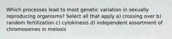 Which processes lead to most genetic variation in sexually reproducing organisms? Select all that apply a) crossing over b) random fertilization c) cytokinesis d) independent assortment of chromosomes in meiosis