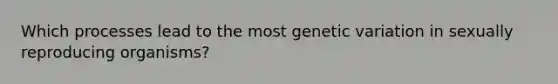 Which processes lead to the most genetic variation in sexually reproducing organisms?