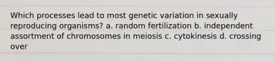 Which processes lead to most genetic variation in sexually reproducing organisms? a. random fertilization b. independent assortment of chromosomes in meiosis c. cytokinesis d. crossing over