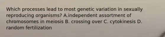 Which processes lead to most genetic variation in sexually reproducing organisms? A.independent assortment of chromosomes in meiosis B. crossing over C. cytokinesis D. random fertilization