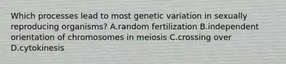 Which processes lead to most genetic variation in sexually reproducing organisms? A.random fertilization B.independent orientation of chromosomes in meiosis C.crossing over D.cytokinesis