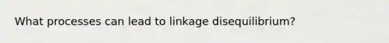 What processes can lead to linkage disequilibrium?