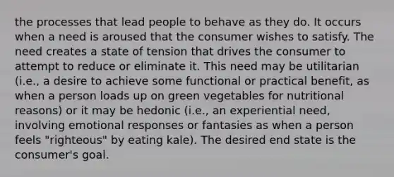 the processes that lead people to behave as they do. It occurs when a need is aroused that the consumer wishes to satisfy. The need creates a state of tension that drives the consumer to attempt to reduce or eliminate it. This need may be utilitarian (i.e., a desire to achieve some functional or practical benefit, as when a person loads up on green vegetables for nutritional reasons) or it may be hedonic (i.e., an experiential need, involving emotional responses or fantasies as when a person feels "righteous" by eating kale). The desired end state is the consumer's goal.