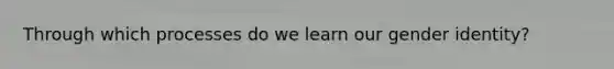 Through which processes do we learn our gender identity?