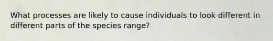 What processes are likely to cause individuals to look different in different parts of the species range?