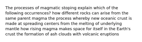 The processes of magmatic stoping explain which of the following occurrences? how different rocks can arise from the same parent magma the process whereby new oceanic crust is made at spreading centers from the melting of underlying mantle how rising magma makes space for itself in the Earth's crust the formation of ash clouds with volcanic eruptions