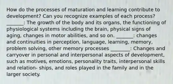 How do the processes of maturation and learning contribute to development? Can you recognize examples of each process? _______: The growth of the body and its organs, the functioning of physiological systems including the brain, physical signs of aging, changes in motor abilities, and so on. _______: changes and continuities in perception, language, learning, memory, problem solving, other memory processes ________: Changes and carryover in personal and interpersonal aspects of development, such as motives, emotions, personality traits, interpersonal skills and relation- ships, and roles played in the family and in the larger society.