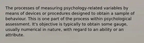 The processes of measuring psychology-related variables by means of devices or procedures designed to obtain a sample of behaviour. This is one part of the process within psychological assessment. It's objective is typically to obtain some gauge, usually numerical in nature, with regard to an ability or an attribute.