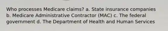 Who processes Medicare claims? a. State insurance companies b. Medicare Administrative Contractor (MAC) c. The federal government d. The Department of Health and Human Services