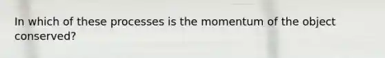 In which of these processes is the momentum of the object conserved?