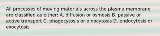 All processes of moving materials across the plasma membrane are classified as either: A. diffusion or osmosis B. passive or active transport C. phagocytosis or pinocytosis D. endocytosis or exocytosis