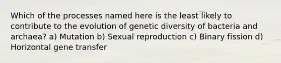 Which of the processes named here is the least likely to contribute to the evolution of genetic diversity of bacteria and archaea? a) Mutation b) Sexual reproduction c) Binary fission d) Horizontal gene transfer