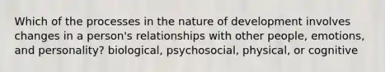 Which of the processes in the nature of development involves changes in a person's relationships with other people, emotions, and personality? biological, psychosocial, physical, or cognitive