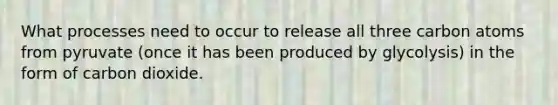 What processes need to occur to release all three carbon atoms from pyruvate (once it has been produced by glycolysis) in the form of carbon dioxide.