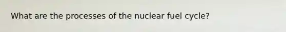 What are the processes of the nuclear fuel cycle?