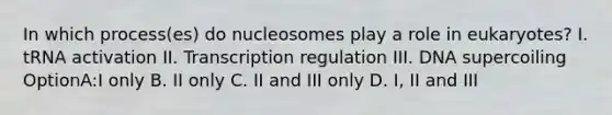 In which process(es) do nucleosomes play a role in eukaryotes? I. tRNA activation II. Transcription regulation III. DNA supercoiling OptionA:I only B. II only C. II and III only D. I, II and III