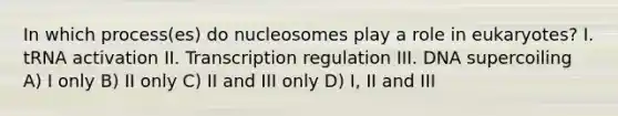 In which process(es) do nucleosomes play a role in eukaryotes? I. tRNA activation II. Transcription regulation III. DNA supercoiling A) I only B) II only C) II and III only D) I, II and III