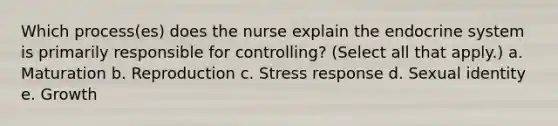 Which process(es) does the nurse explain the endocrine system is primarily responsible for controlling? (Select all that apply.) a. Maturation b. Reproduction c. Stress response d. Sexual identity e. Growth