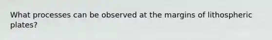 What processes can be observed at the margins of lithospheric plates?