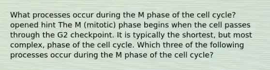 What processes occur during the M phase of the <a href='https://www.questionai.com/knowledge/keQNMM7c75-cell-cycle' class='anchor-knowledge'>cell cycle</a>? opened hint The M (mitotic) phase begins when the cell passes through the G2 checkpoint. It is typically the shortest, but most complex, phase of the cell cycle. Which three of the following processes occur during the M phase of the cell cycle?