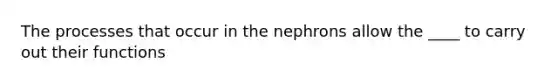 The processes that occur in the nephrons allow the ____ to carry out their functions