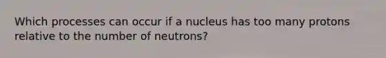 Which processes can occur if a nucleus has too many protons relative to the number of neutrons?