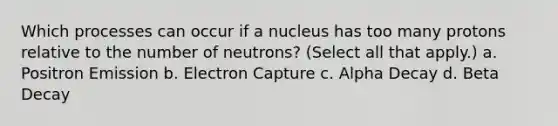 Which processes can occur if a nucleus has too many protons relative to the number of neutrons? (Select all that apply.) a. Positron Emission b. Electron Capture c. Alpha Decay d. Beta Decay