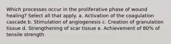 Which processes occur in the proliferative phase of wound healing? Select all that apply. a. Activation of the coagulation cascade b. Stimulation of angiogenesis c. Creation of granulation tissue d. Strengthening of scar tissue e. Achievement of 80% of tensile strength