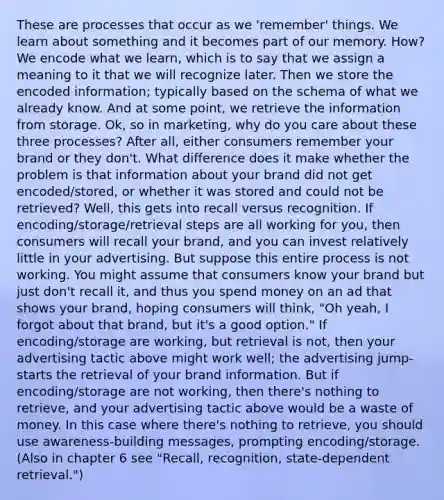 These are processes that occur as we 'remember' things. We learn about something and it becomes part of our memory. How? We encode what we learn, which is to say that we assign a meaning to it that we will recognize later. Then we store the encoded information; typically based on the schema of what we already know. And at some point, we retrieve the information from storage. Ok, so in marketing, why do you care about these three processes? After all, either consumers remember your brand or they don't. What difference does it make whether the problem is that information about your brand did not get encoded/stored, or whether it was stored and could not be retrieved? Well, this gets into recall versus recognition. If encoding/storage/retrieval steps are all working for you, then consumers will recall your brand, and you can invest relatively little in your advertising. But suppose this entire process is not working. You might assume that consumers know your brand but just don't recall it, and thus you spend money on an ad that shows your brand, hoping consumers will think, "Oh yeah, I forgot about that brand, but it's a good option." If encoding/storage are working, but retrieval is not, then your advertising tactic above might work well; the advertising jump-starts the retrieval of your brand information. But if encoding/storage are not working, then there's nothing to retrieve, and your advertising tactic above would be a waste of money. In this case where there's nothing to retrieve, you should use awareness-building messages, prompting encoding/storage. (Also in chapter 6 see "Recall, recognition, state-dependent retrieval.")