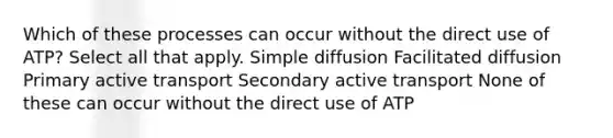 Which of these processes can occur without the direct use of ATP? Select all that apply. Simple diffusion Facilitated diffusion Primary active transport Secondary active transport None of these can occur without the direct use of ATP