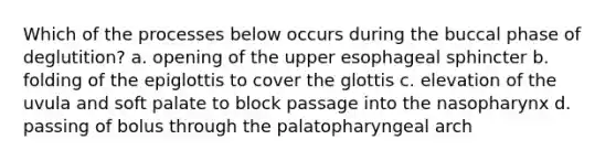 Which of the processes below occurs during the buccal phase of deglutition? a. opening of the upper esophageal sphincter b. folding of the epiglottis to cover the glottis c. elevation of the uvula and soft palate to block passage into the nasopharynx d. passing of bolus through the palatopharyngeal arch